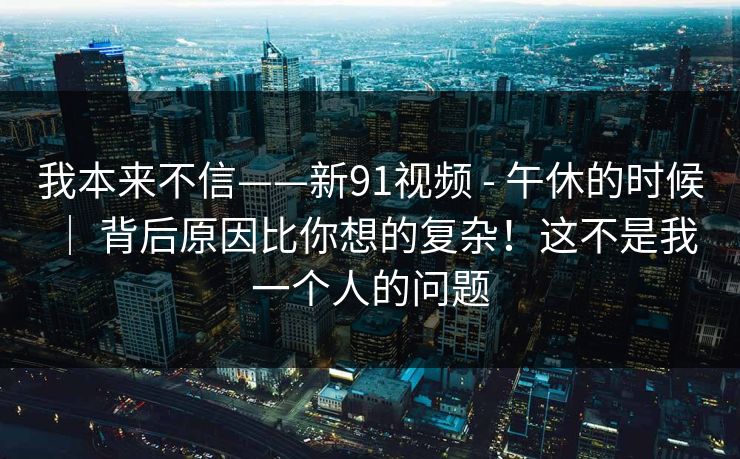 我本来不信——新91视频 - 午休的时候 ｜ 背后原因比你想的复杂！这不是我一个人的问题
