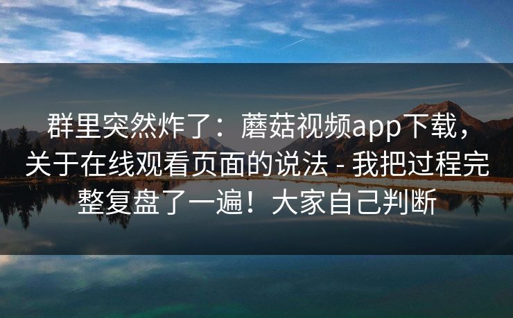 群里突然炸了：蘑菇视频app下载，关于在线观看页面的说法 - 我把过程完整复盘了一遍！大家自己判断