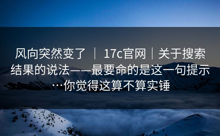 风向突然变了 ｜ 17c官网｜关于搜索结果的说法——最要命的是这一句提示…你觉得这算不算实锤