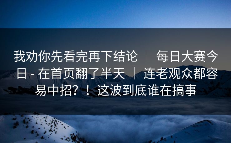 我劝你先看完再下结论 ｜ 每日大赛今日 - 在首页翻了半天 ｜ 连老观众都容易中招？！这波到底谁在搞事