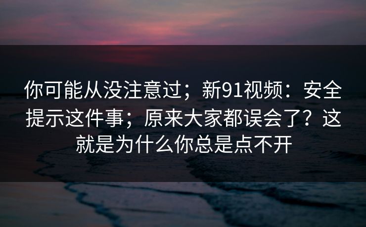 你可能从没注意过；新91视频：安全提示这件事；原来大家都误会了？这就是为什么你总是点不开