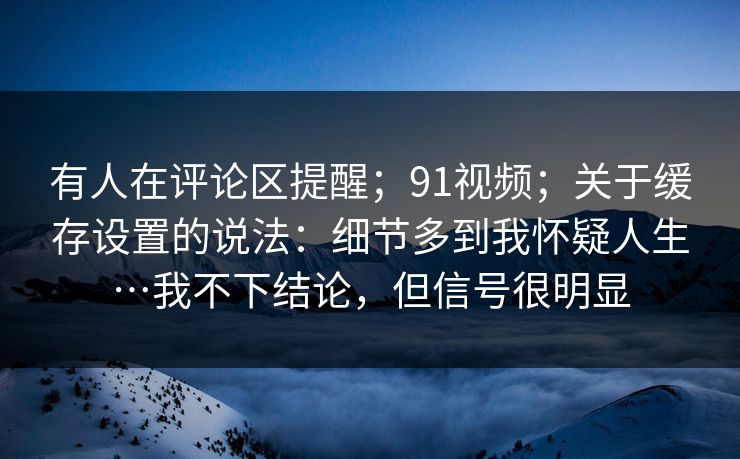 有人在评论区提醒；91视频；关于缓存设置的说法：细节多到我怀疑人生…我不下结论，但信号很明显