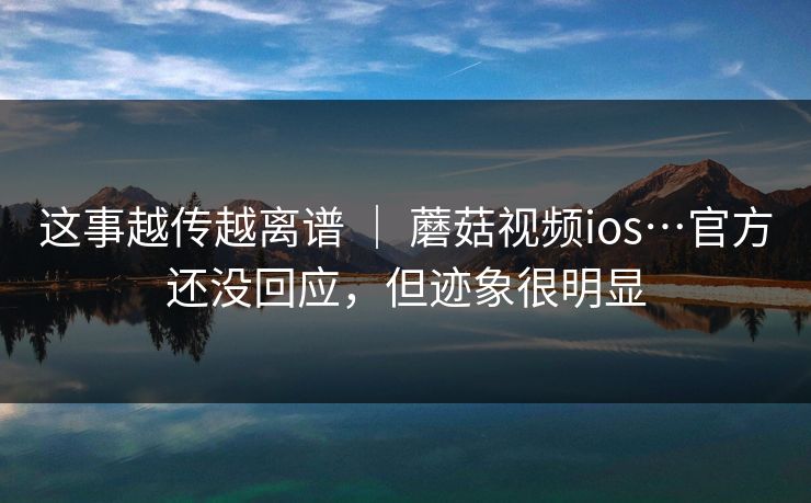 这事越传越离谱 ｜ 蘑菇视频ios…官方还没回应，但迹象很明显