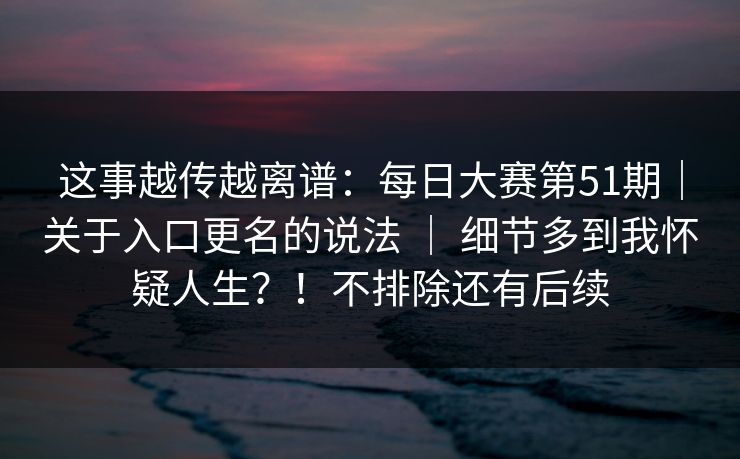 这事越传越离谱：每日大赛第51期｜关于入口更名的说法 ｜ 细节多到我怀疑人生？！不排除还有后续