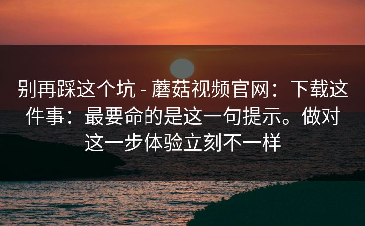 别再踩这个坑 - 蘑菇视频官网：下载这件事：最要命的是这一句提示。做对这一步体验立刻不一样