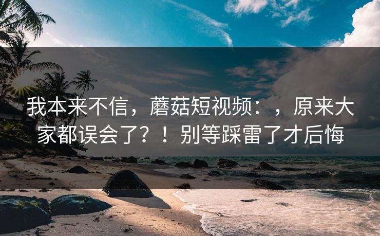 我本来不信，蘑菇短视频：，原来大家都误会了？！别等踩雷了才后悔