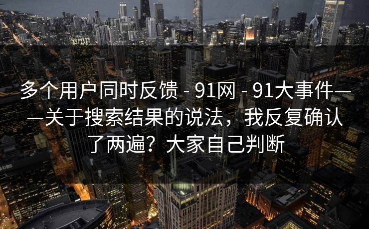 多个用户同时反馈 - 91网 - 91大事件——关于搜索结果的说法，我反复确认了两遍？大家自己判断