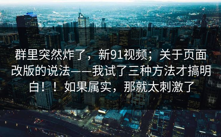 群里突然炸了，新91视频；关于页面改版的说法——我试了三种方法才搞明白！！如果属实，那就太刺激了