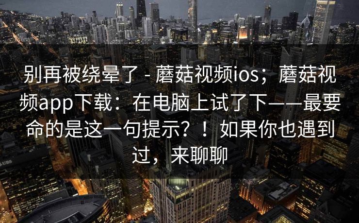 别再被绕晕了 - 蘑菇视频ios；蘑菇视频app下载：在电脑上试了下——最要命的是这一句提示？！如果你也遇到过，来聊聊