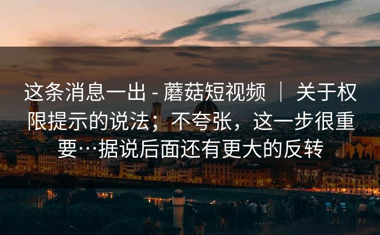 这条消息一出 - 蘑菇短视频 | 关于权限提示的说法;不夸张,这一步很重要…据说后面还有更大的反转 这条消息一出 - 蘑菇短视频 | 关于权限提示的说法;不夸张,这一步很重要…据说后面还有更大的反转