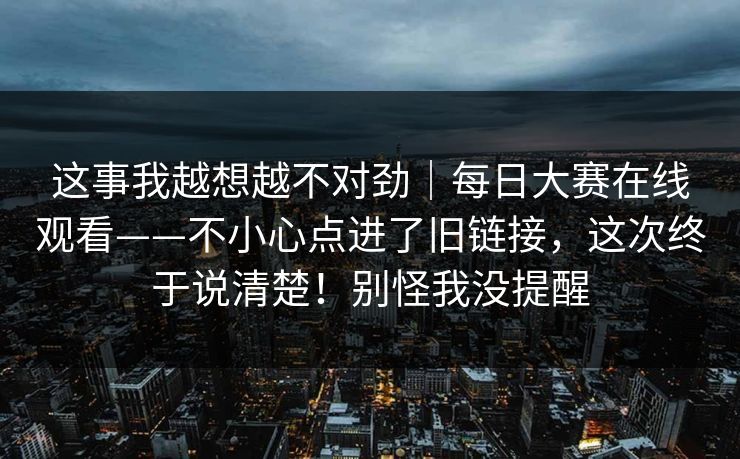 这事我越想越不对劲|每日大赛在线观看——不小心点进了旧链接,这次终于说清楚!别怪我没提醒 这事我越想越不对劲|每日大赛在线观看——不小心点进了旧链接,这次终于说清楚!别怪我没提醒