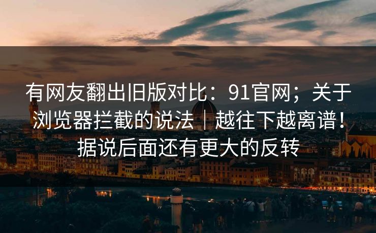 有网友翻出旧版对比：91官网；关于浏览器拦截的说法｜越往下越离谱！据说后面还有更大的反转