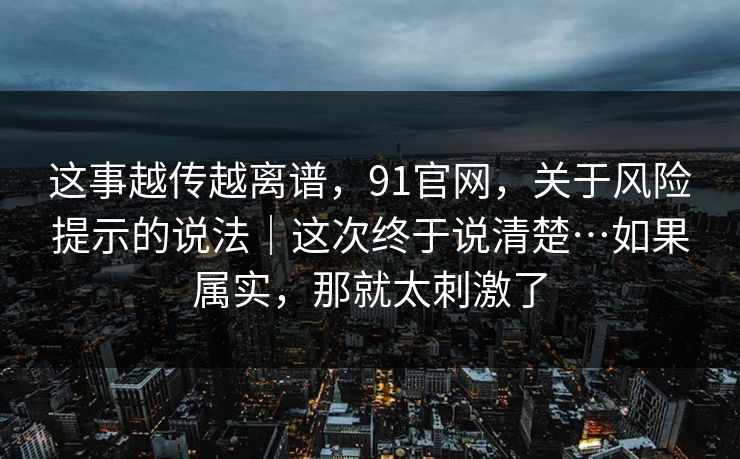 这事越传越离谱，91官网，关于风险提示的说法｜这次终于说清楚…如果属实，那就太刺激了