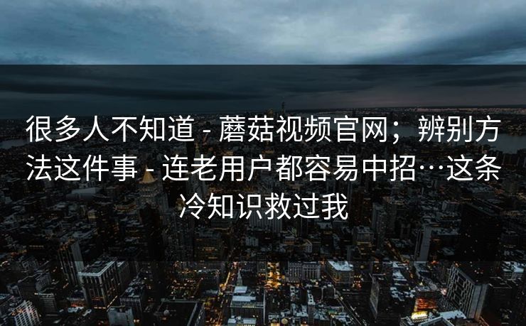 很多人不知道 - 蘑菇视频官网；辨别方法这件事 - 连老用户都容易中招…这条冷知识救过我