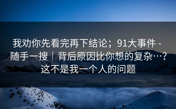 我劝你先看完再下结论;91大事件 - 随手一搜|背后原因比你想的复杂…?这不是我一个人的问题 我劝你先看完再下结论;91大事件 - 随手一搜|背后原因比你想的复杂…?这不是我一个人的问题