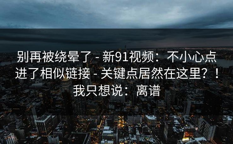 别再被绕晕了 - 新91视频：不小心点进了相似链接 - 关键点居然在这里？！我只想说：离谱