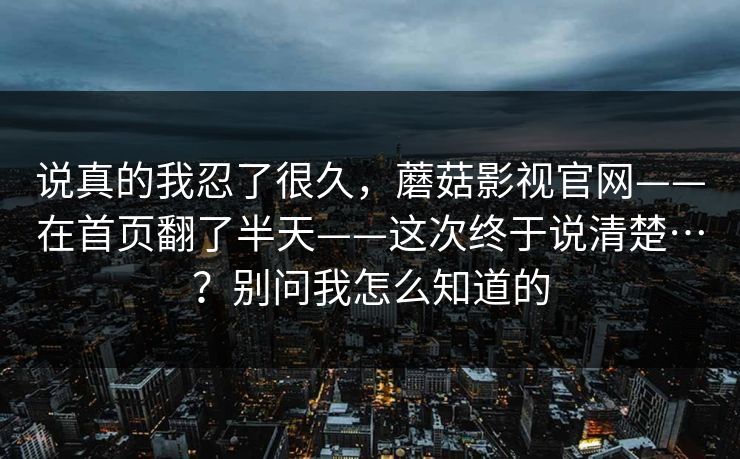 说真的我忍了很久,蘑菇影视官网——在首页翻了半天——这次终于说清楚…?别问我怎么知道的 说真的我忍了很久,蘑菇影视官网——在首页翻了半天——这次终于说清楚…?别问我怎么知道的