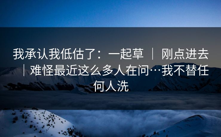 我承认我低估了：一起草 ｜ 刚点进去｜难怪最近这么多人在问…我不替任何人洗