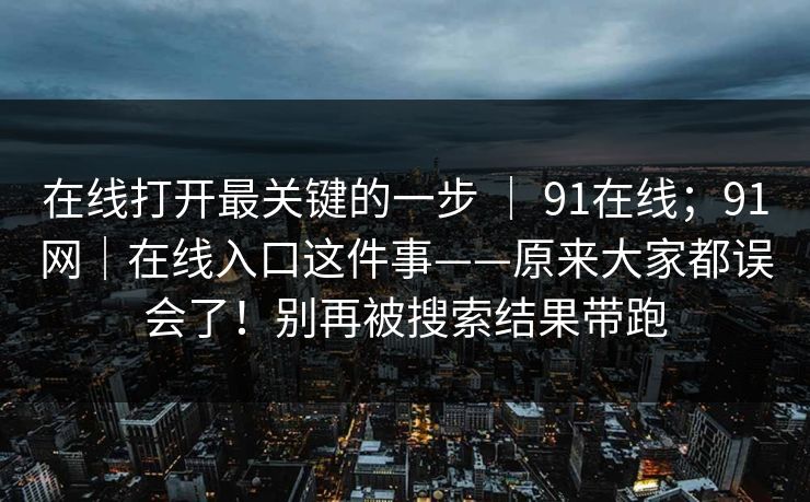 在线打开最关键的一步 | 91在线;91网|在线入口这件事——原来大家都误会了!别再被搜索结果带跑 在线打开最关键的一步 | 91在线;91网|在线入口这件事——原来大家都误会了!别再被搜索结果带跑