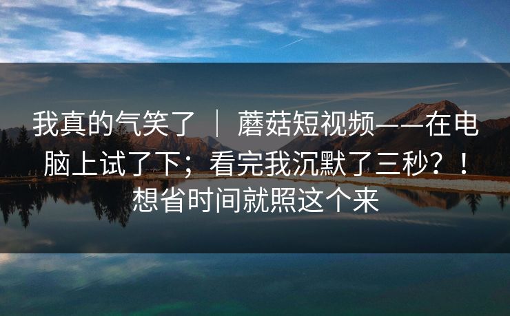 我真的气笑了 ｜ 蘑菇短视频——在电脑上试了下；看完我沉默了三秒？！想省时间就照这个来