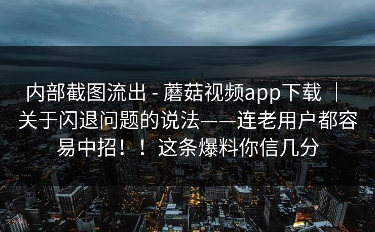 内部截图流出 - 蘑菇视频app下载 | 关于闪退问题的说法——连老用户都容易中招!!这条爆料你信几分 内部截图流出 - 蘑菇视频app下载 | 关于闪退问题的说法——连老用户都容易中招!!这条爆料你信几分