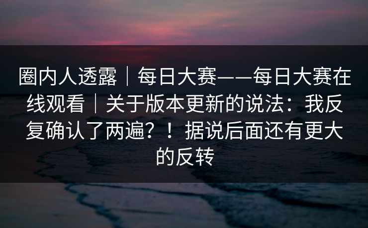 圈内人透露|每日大赛——每日大赛在线观看|关于版本更新的说法:我反复确认了两遍?!据说后面还有更大的反转 圈内人透露|每日大赛——每日大赛在线观看|关于版本更新的说法:我反复确认了两遍?!据说后面还有更大的反转