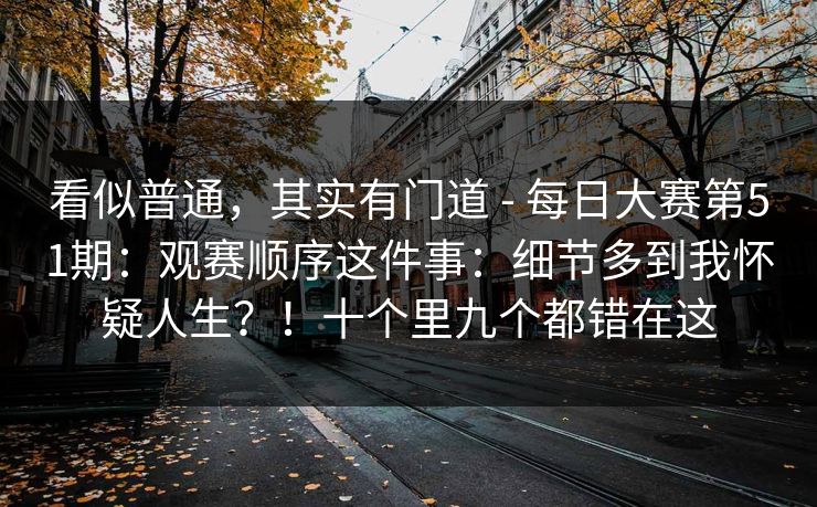 看似普通,其实有门道 - 每日大赛第51期:观赛顺序这件事:细节多到我怀疑人生?!十个里九个都错在这 看似普通,其实有门道 - 每日大赛第51期:观赛顺序这件事:细节多到我怀疑人生?!十个里九个都错在这