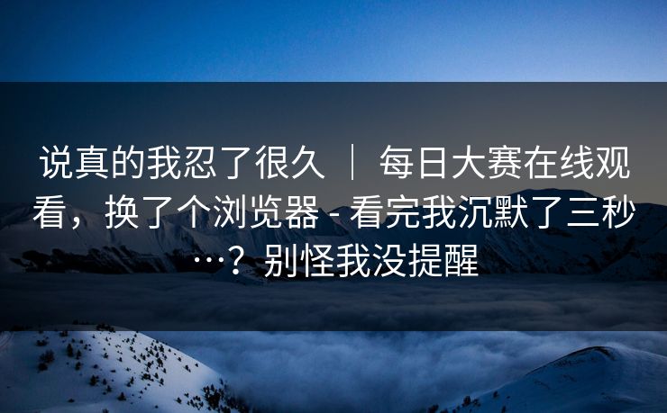 说真的我忍了很久 | 每日大赛在线观看,换了个浏览器 - 看完我沉默了三秒…?别怪我没提醒 说真的我忍了很久 | 每日大赛在线观看,换了个浏览器 - 看完我沉默了三秒…?别怪我没提醒