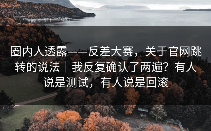 圈内人透露——反差大赛,关于官网跳转的说法|我反复确认了两遍?有人说是测试,有人说是回滚 圈内人透露——反差大赛,关于官网跳转的说法|我反复确认了两遍?有人说是测试,有人说是回滚