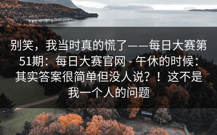 别笑,我当时真的慌了——每日大赛第51期:每日大赛官网 - 午休的时候:其实答案很简单但没人说?!这不是我一个人的问题 别笑,我当时真的慌了——每日大赛第51期:每日大赛官网 - 午休的时候:其实答案很简单但没人说?!这不是我一个人的问题