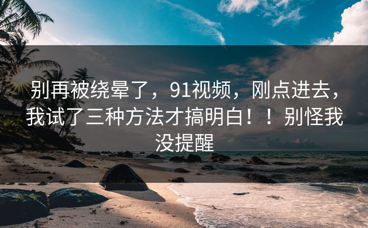 别再被绕晕了,91视频,刚点进去,我试了三种方法才搞明白!!别怪我没提醒 别再被绕晕了,91视频,刚点进去,我试了三种方法才搞明白!!别怪我没提醒