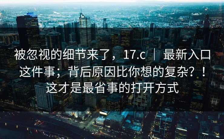 被忽视的细节来了,17.c | 最新入口这件事;背后原因比你想的复杂?!这才是最省事的打开方式 被忽视的细节来了,17.c | 最新入口这件事;背后原因比你想的复杂?!这才是最省事的打开方式