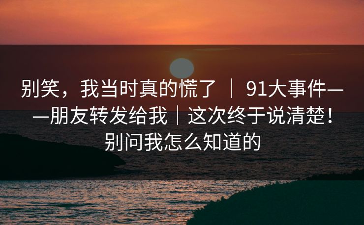 别笑,我当时真的慌了 | 91大事件——朋友转发给我|这次终于说清楚!别问我怎么知道的 别笑,我当时真的慌了 | 91大事件——朋友转发给我|这次终于说清楚!别问我怎么知道的